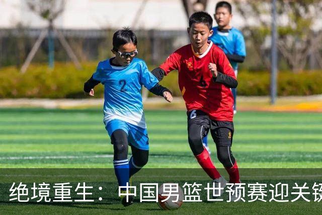绝境重生：中国男篮世预赛迎关键第二阶段 拼搏定能破局