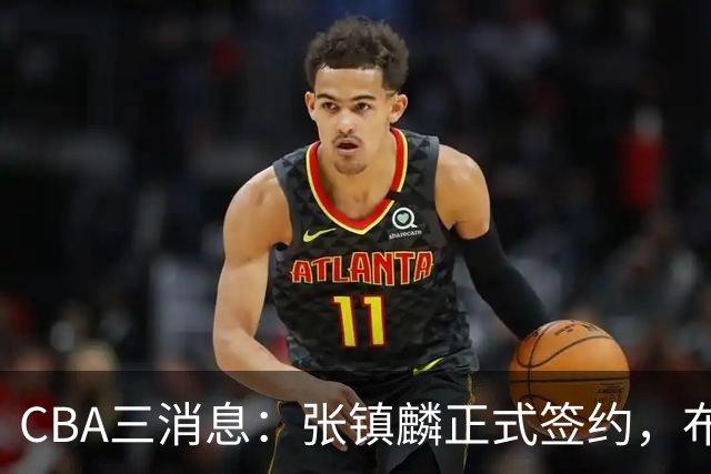 CBA三消息：张镇麟正式签约，布朗和广厦有矛盾，中国男篮增劲敌