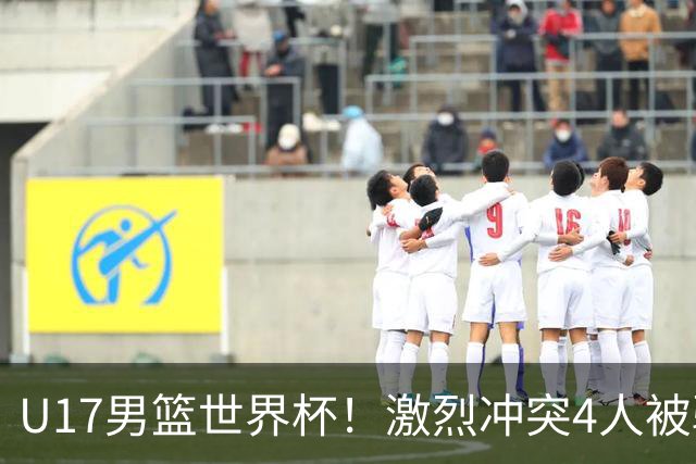 U17男篮世界杯！激烈冲突4人被驱逐，王建军承认对抗差，但不认怂